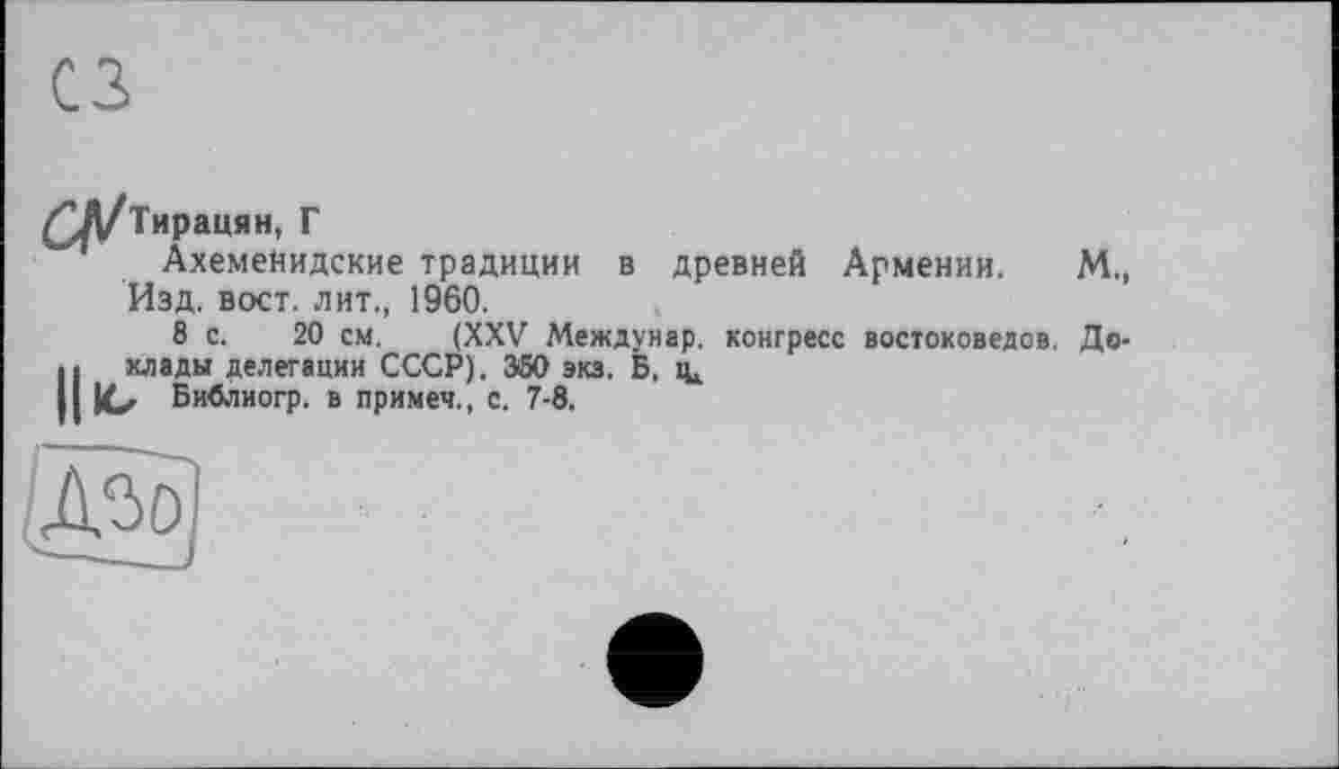 ﻿сз
£Л/Тирацян, Г
АхемеНидские традиции в древней Армении. М., Изд. вост, лит., 1960.
8 с. 20 см. (XXV Междунар. конгресс востоковедов. До-Н хлады делегации СССР). 350 эка. Б.
ю Библиогр. в примеч., с. 7-8.